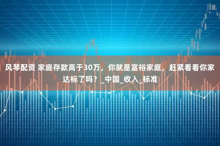 风琴配资 家庭存款高于30万，你就是富裕家庭，赶紧看看你家达标了吗？_中国_收入_标准