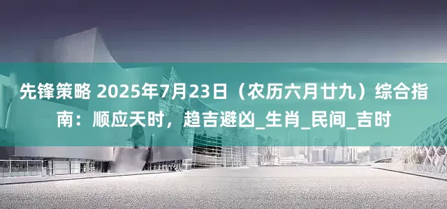 先锋策略 2025年7月23日（农历六月廿九）综合指南：顺应天时，趋吉避凶_生肖_民间_吉时
