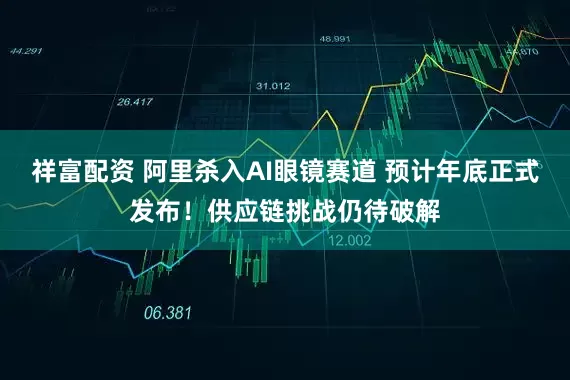 祥富配资 阿里杀入AI眼镜赛道 预计年底正式发布！供应链挑战仍待破解