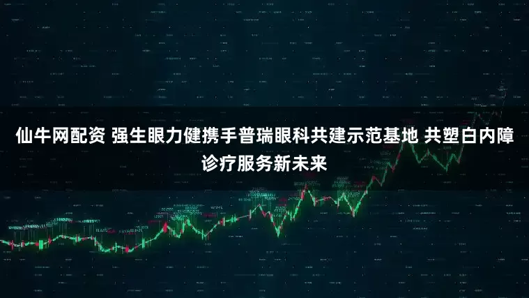 仙牛网配资 强生眼力健携手普瑞眼科共建示范基地 共塑白内障诊疗服务新未来