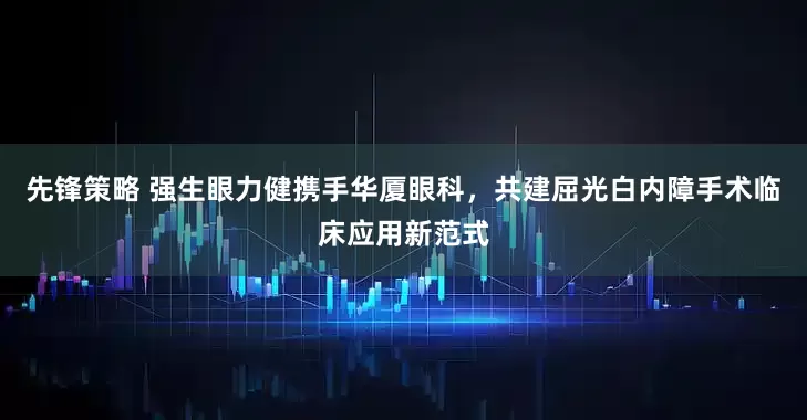 先锋策略 强生眼力健携手华厦眼科，共建屈光白内障手术临床应用新范式