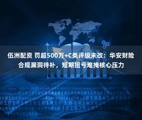 伍洲配资 罚超500万+C类评级未改：华安财险合规漏洞待补，短期扭亏难掩核心压力