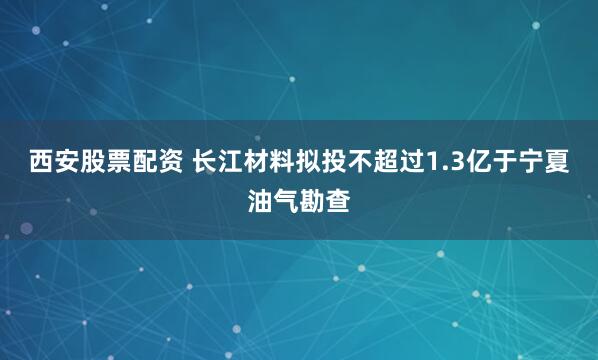 西安股票配资 长江材料拟投不超过1.3亿于宁夏油气勘查