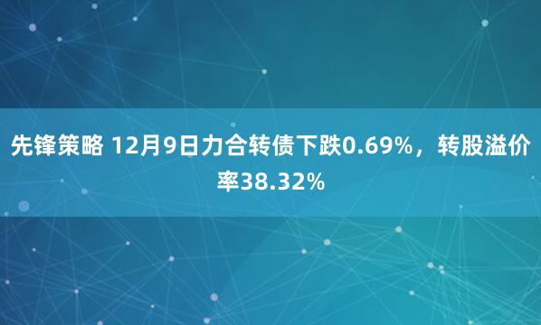 先锋策略 12月9日力合转债下跌0.69%，转股溢价率38.32%