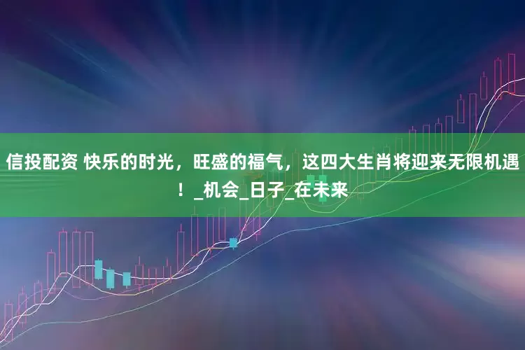 信投配资 快乐的时光，旺盛的福气，这四大生肖将迎来无限机遇！_机会_日子_在未来