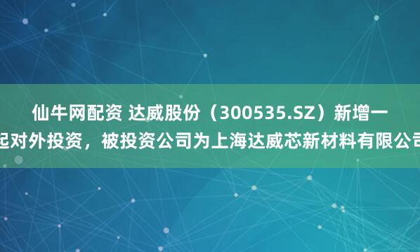 仙牛网配资 达威股份（300535.SZ）新增一起对外投资，被投资公司为上海达威芯新材料有限公司