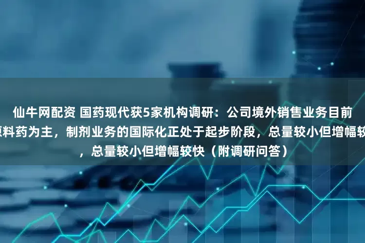 仙牛网配资 国药现代获5家机构调研：公司境外销售业务目前以医药中间体和原料药为主，制剂业务的国际化正处于起步阶段，总量较小但增幅较快（附调研问答）