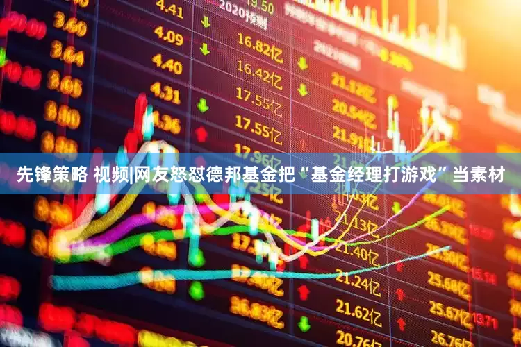 先锋策略 视频|网友怒怼德邦基金把“基金经理打游戏”当素材