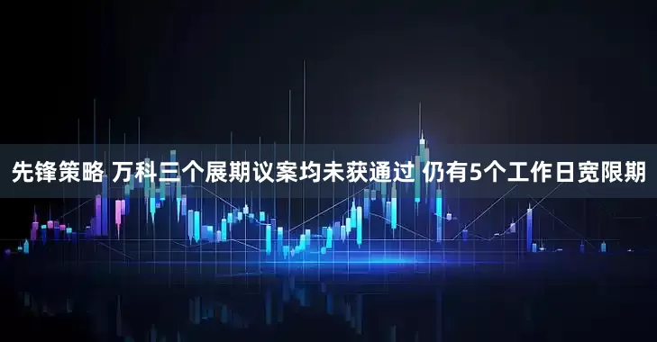 先锋策略 万科三个展期议案均未获通过 仍有5个工作日宽限期