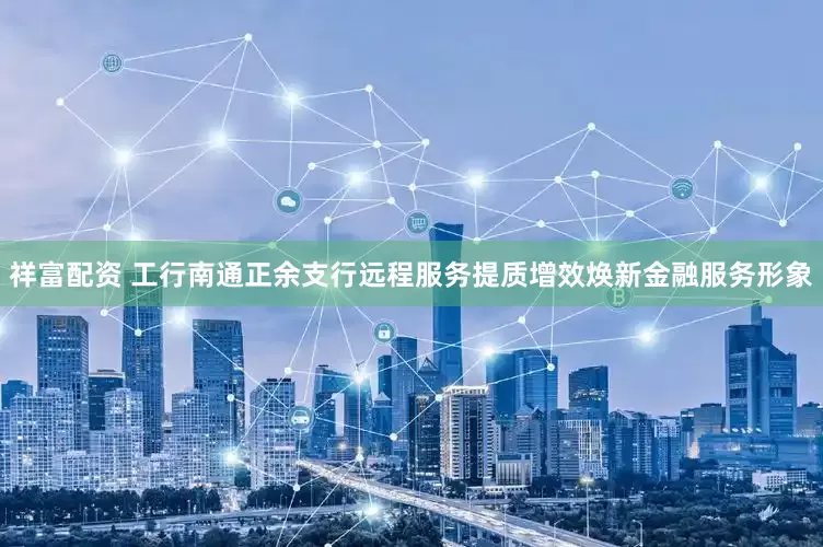 祥富配资 工行南通正余支行远程服务提质增效焕新金融服务形象