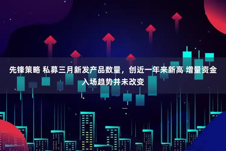 先锋策略 私募三月新发产品数量,创近一年来新高 增量资金入场趋势并未改变