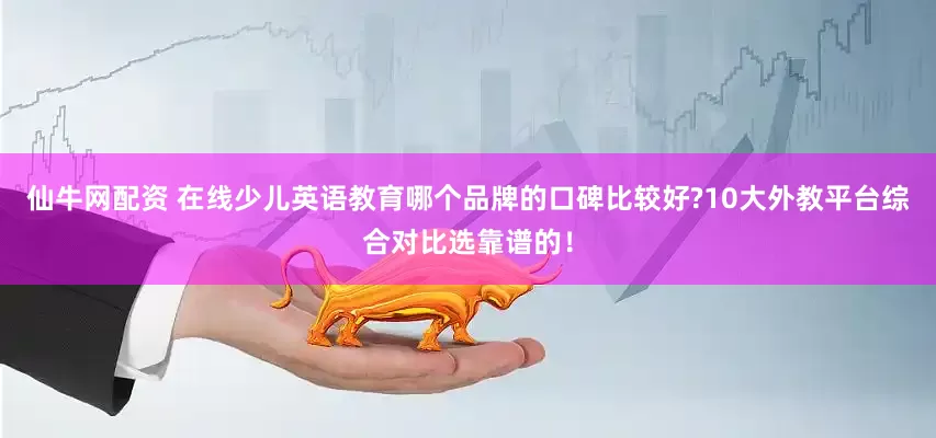 仙牛网配资 在线少儿英语教育哪个品牌的口碑比较好?10大外教平台综合对比选靠谱的!